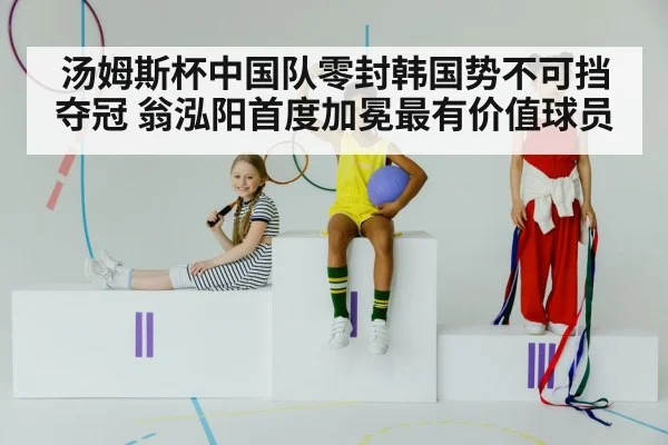 汤姆斯杯中国队零封韩国势不可挡夺冠 翁泓阳首度加冕最有价值球员