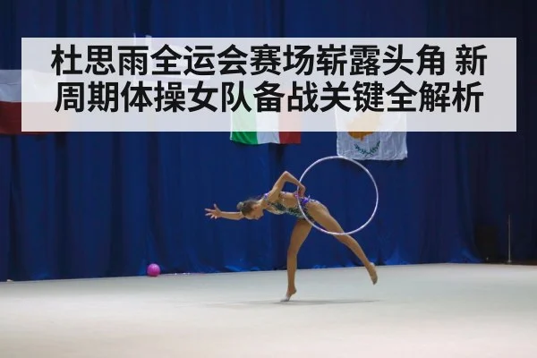 杜思雨全运会赛场崭露头角 新周期体操女队备战关键全解析